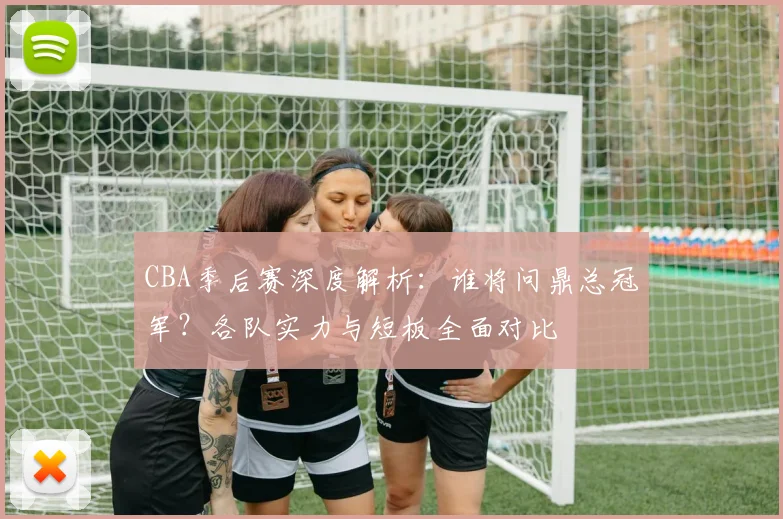 CBA季后赛深度解析：谁将问鼎总冠军？各队实力与短板全面对比