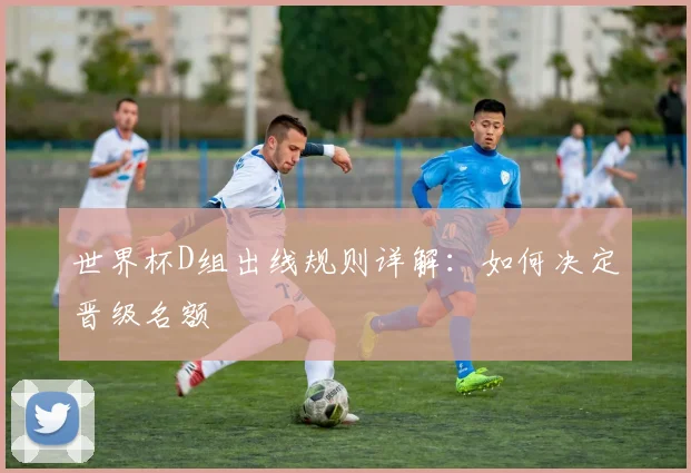 世界杯D组出线规则详解：如何决定晋级名额