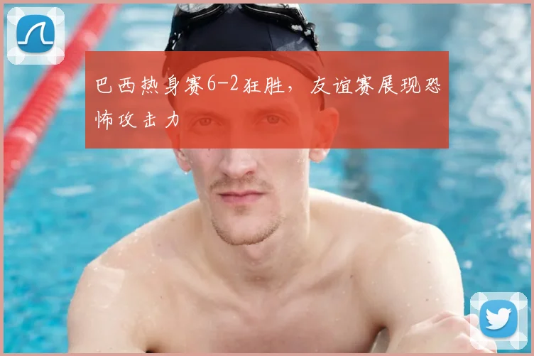 巴西热身赛6-2狂胜，友谊赛展现恐怖攻击力