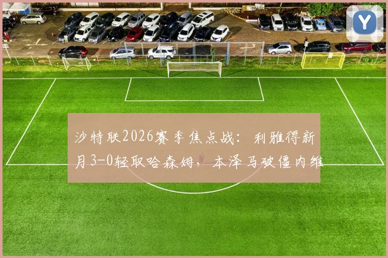 沙特联2026赛季焦点战：利雅得新月3-0轻取哈森姆，本泽马破僵内维斯点射，附全场视频回放与积分榜排名分析