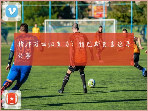 穆帅若回归皇马？特巴斯直言这是好事