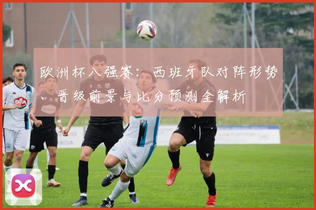 欧洲杯八强赛：西班牙队对阵形势、晋级前景与比分预测全解析