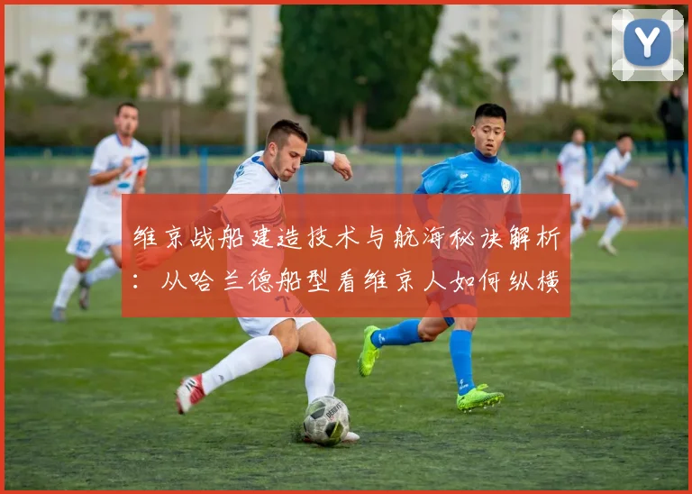 维京战船建造技术与航海秘诀解析：从哈兰德船型看维京人如何纵横海洋