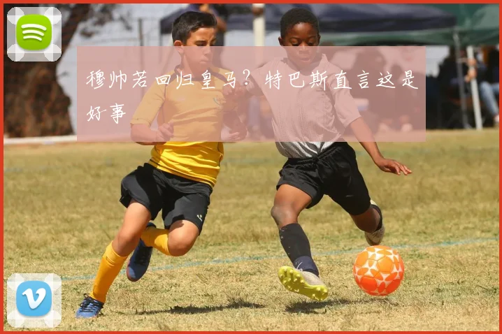 穆帅若回归皇马?特巴斯直言这是好事