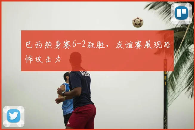 巴西热身赛6-2狂胜,友谊赛展现恐怖攻击力