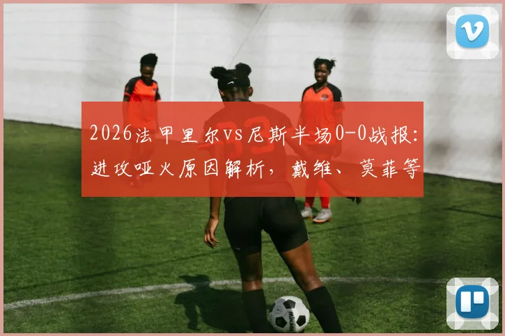 2026法甲里尔vs尼斯半场0-0战报：进攻哑火原因解析，戴维、莫菲等球星表现低迷评分解说