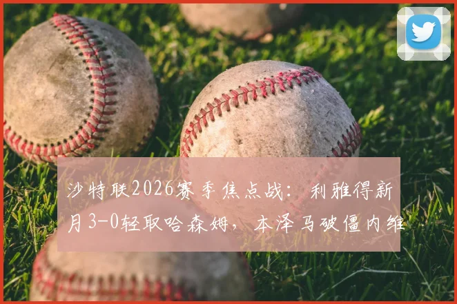 沙特联2026赛季焦点战：利雅得新月3-0轻取哈森姆，本泽马破僵内维斯点射，附全场视频回放与积分榜排名分析