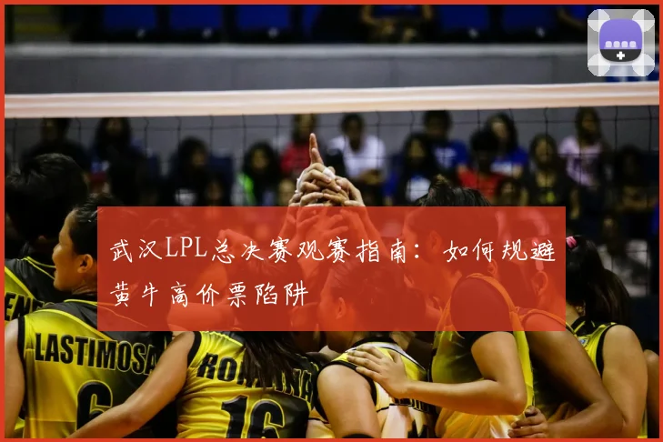 武汉LPL总决赛观赛指南：如何规避黄牛高价票陷阱