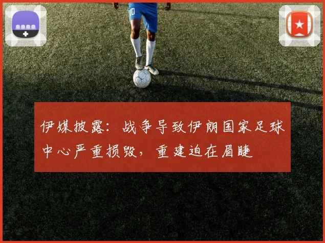 伊媒披露：战争导致伊朗国家足球中心严重损毁，重建迫在眉睫