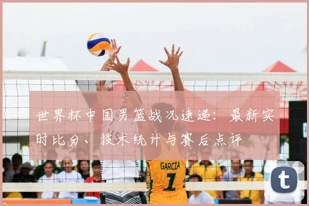 世界杯中国男篮战况速递：最新实时比分、技术统计与赛后点评
